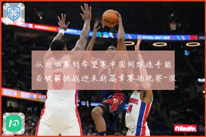从巡回赛到希望赛中国网球选手能否破解挑战迎来新篇章赛场观察-深度解析