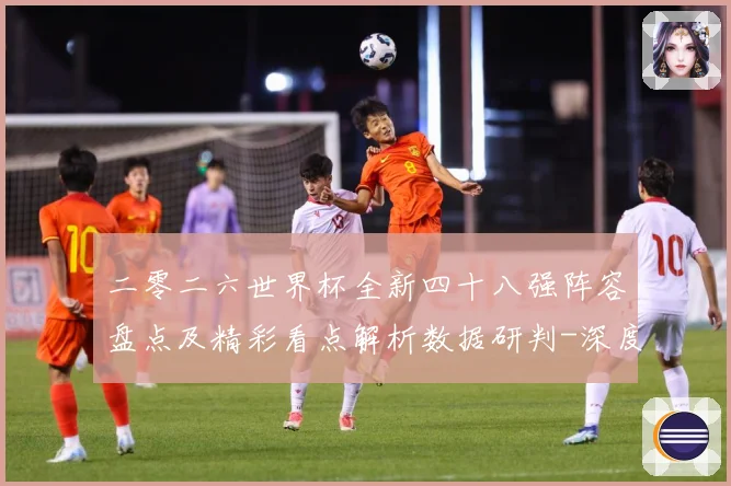 二零二六世界杯全新四十八强阵容盘点及精彩看点解析数据研判-深度解析