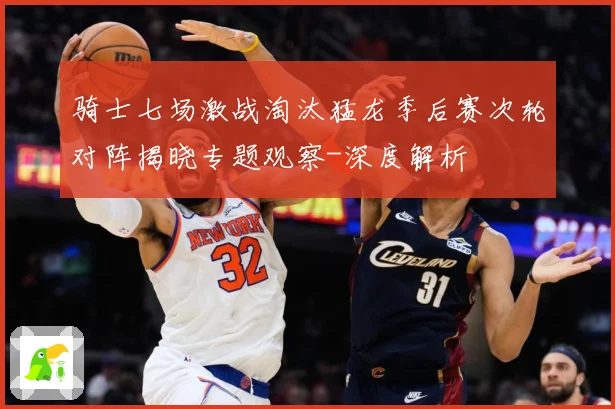 骑士七场激战淘汰猛龙季后赛次轮对阵揭晓专题观察-深度解析