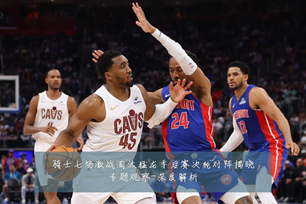 骑士七场激战淘汰猛龙季后赛次轮对阵揭晓专题观察-深度解析