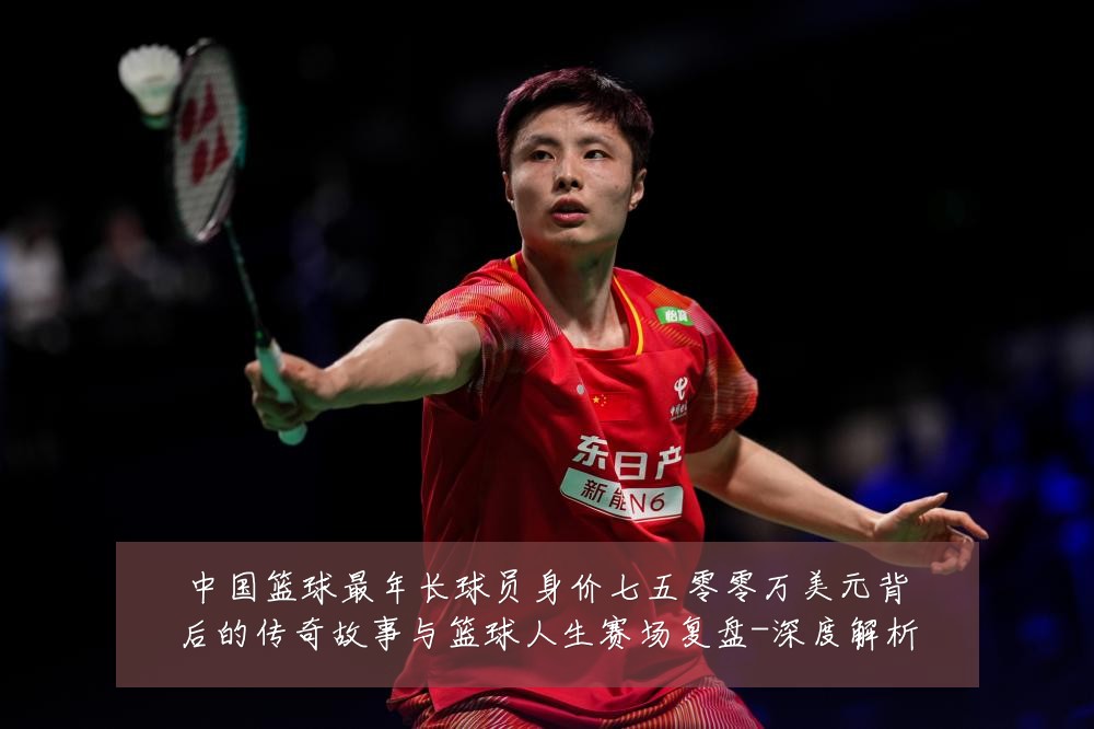 中国篮球最年长球员身价七五零零万美元背后的传奇故事与篮球人生赛场复盘-深度解析